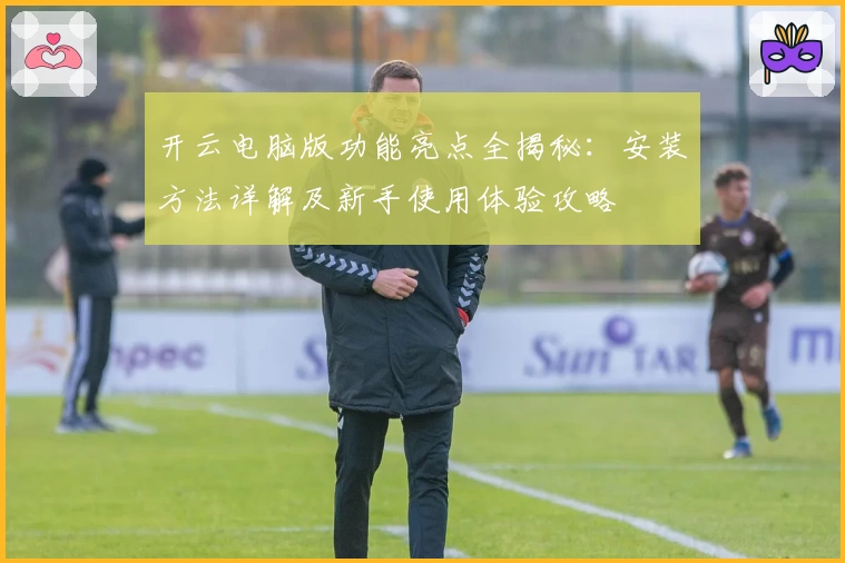 开云电脑版功能亮点全揭秘：安装方法详解及新手使用体验攻略