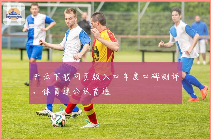 开云下载网页版入口年度口碑测评，体育迷公认首选