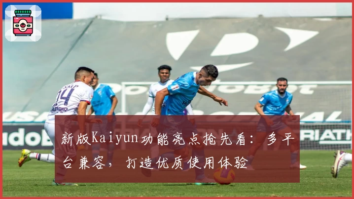新版Kaiyun功能亮点抢先看：多平台兼容，打造优质使用体验