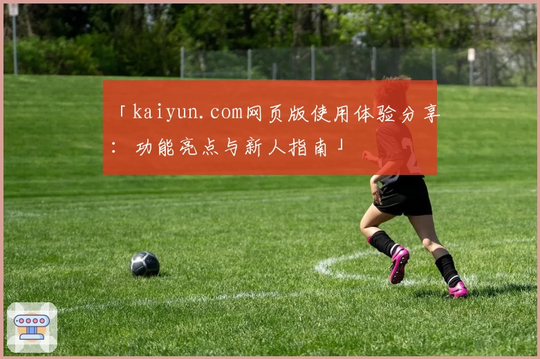 「kaiyun.com网页版使用体验分享：功能亮点与新人指南」