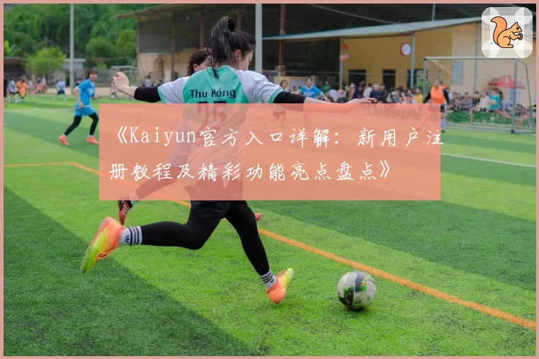 《Kaiyun官方入口详解：新用户注册教程及精彩功能亮点盘点》