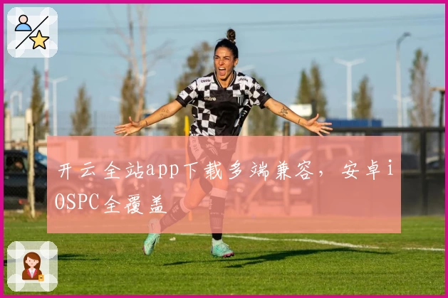 开云全站app下载多端兼容，安卓iOSPC全覆盖