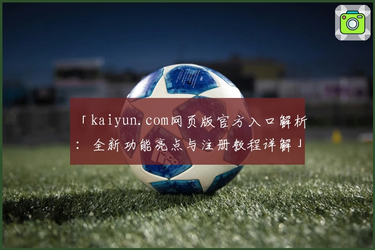 「kaiyun.com网页版官方入口解析:全新功能亮点与注册教程详解」