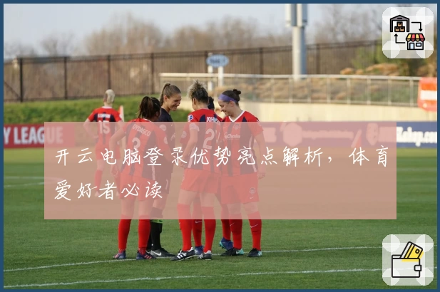 开云电脑登录优势亮点解析，体育爱好者必读