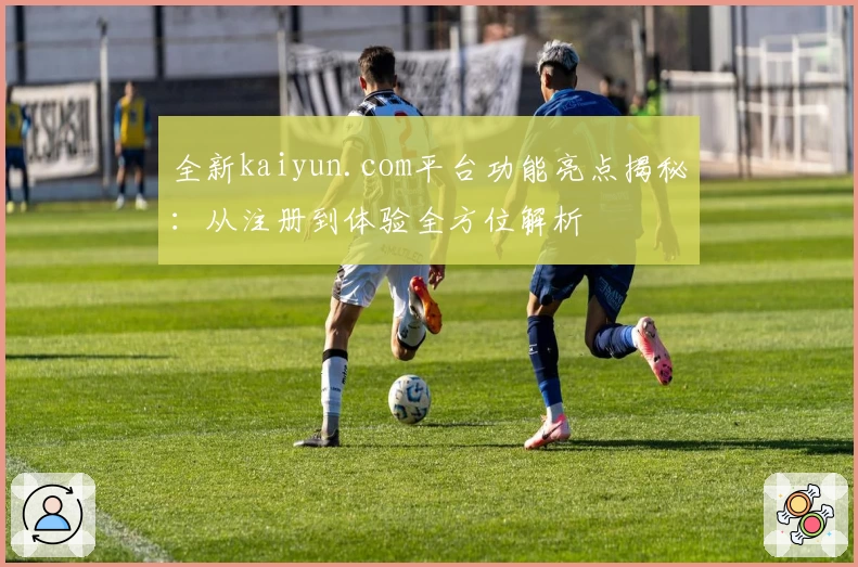 全新kaiyun.com平台功能亮点揭秘：从注册到体验全方位解析