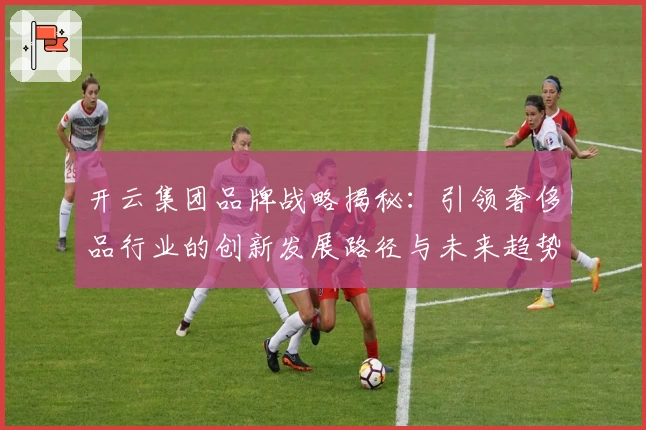 开云集团品牌战略揭秘：引领奢侈品行业的创新发展路径与未来趋势