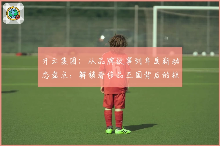 开云集团：从品牌故事到年度新动态盘点，解锁奢侈品王国背后的核心魅力