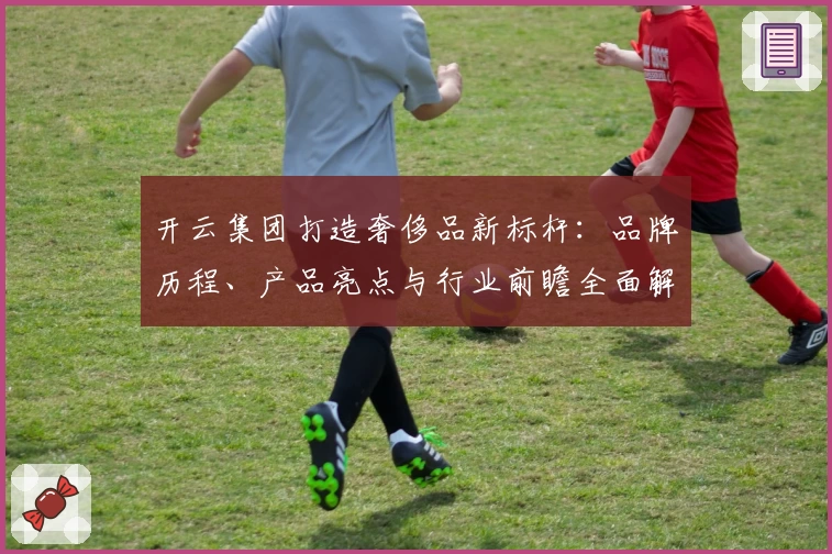 开云集团打造奢侈品新标杆：品牌历程、产品亮点与行业前瞻全面解析