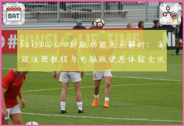 Kaiyun.com新版功能亮点解析：高效注册教程与电脑版使用体验全攻略