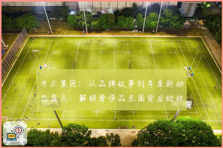 开云集团：从品牌故事到年度新动态盘点，解锁奢侈品王国背后的核心魅力